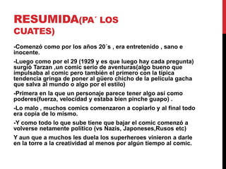RESUMIDA(PA´ LOS 
CUATES) 
-Comenzó como por los años 20´s , era entretenido , sano e 
inocente. 
-Luego como por el 29 (1929 y es que luego hay cada pregunta) 
surgió Tarzan ,un comic serio de aventuras(algo bueno que 
impulsaba al comic pero también el primero con la típica 
tendencia gringa de poner al güero chicho de la pelicula gacha 
que salva al mundo o algo por el estilo) 
-Primera en la que un personaje parece tener algo así como 
poderes(fuerza, velocidad y estaba bien pinche guapo) . 
-Lo malo , muchos comics comenzaron a copiarlo y al final todo 
era copia de lo mismo. 
-Y como todo lo que sube tiene que bajar el comic comenzó a 
volverse netamente político (vs Nazis, Japoneses,Rusos etc) 
Y aun que a muchos les duela los superheroes vinieron a darle 
en la torre a la creatividad al menos por algún tiempo al comic. 
 