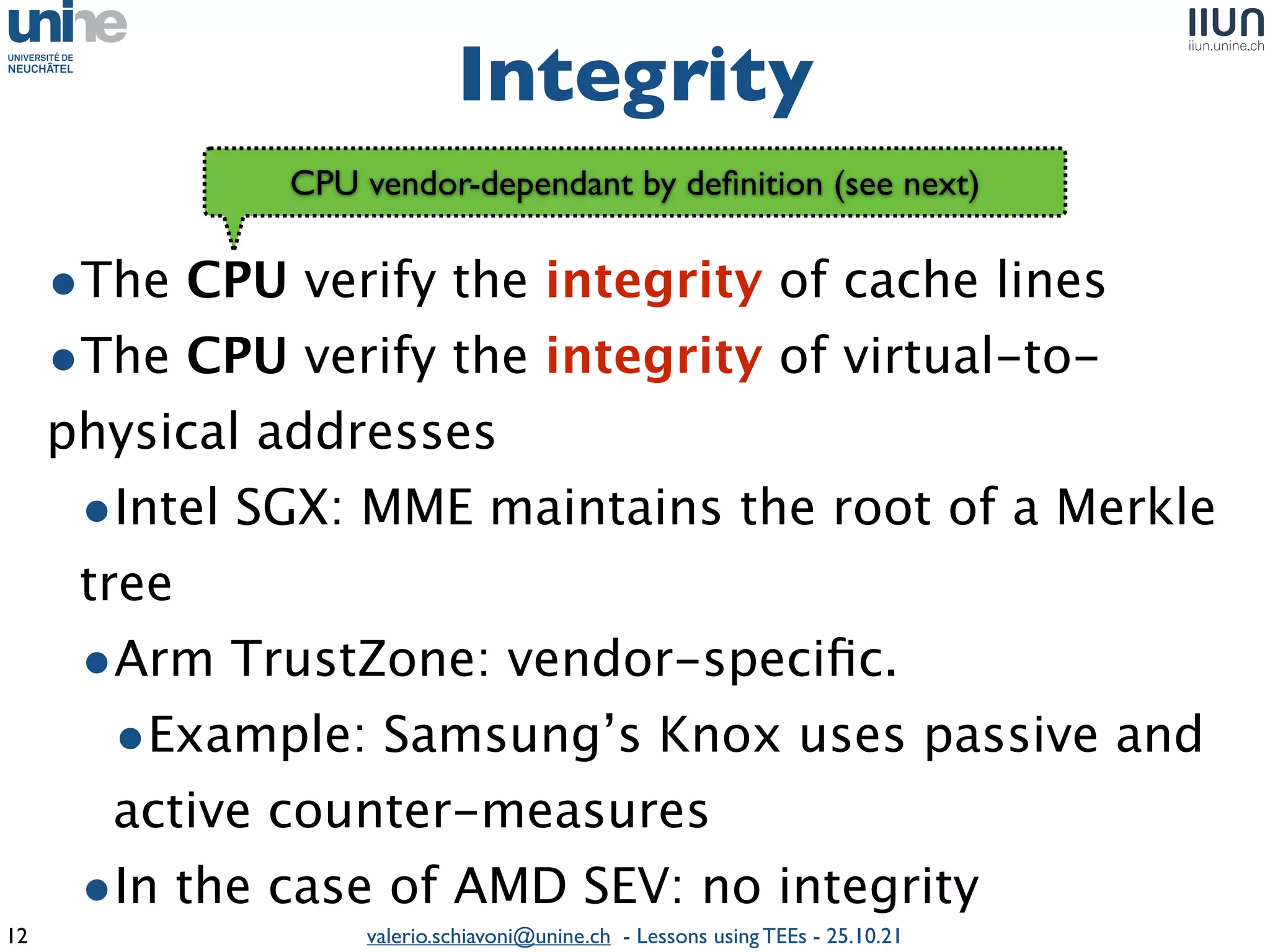valerio.schiavoni@unine.ch - Lessons using TEEs - 25.10.21
•The CPU verify the integrity of cache line
s

•The CPU verify the integrity of virtual-to-
physical addresse
s

•Intel SGX: MME maintains the root of a Merkle
tre
e

•Arm TrustZone: vendor-speci
fi
c.
 

•Example: Samsung’s Knox uses passive and
active counter-measure
s

•In the case of AMD SEV: no integrity
Integrity
12
CPU vendor-dependant by de
fi
nition (see next)
 