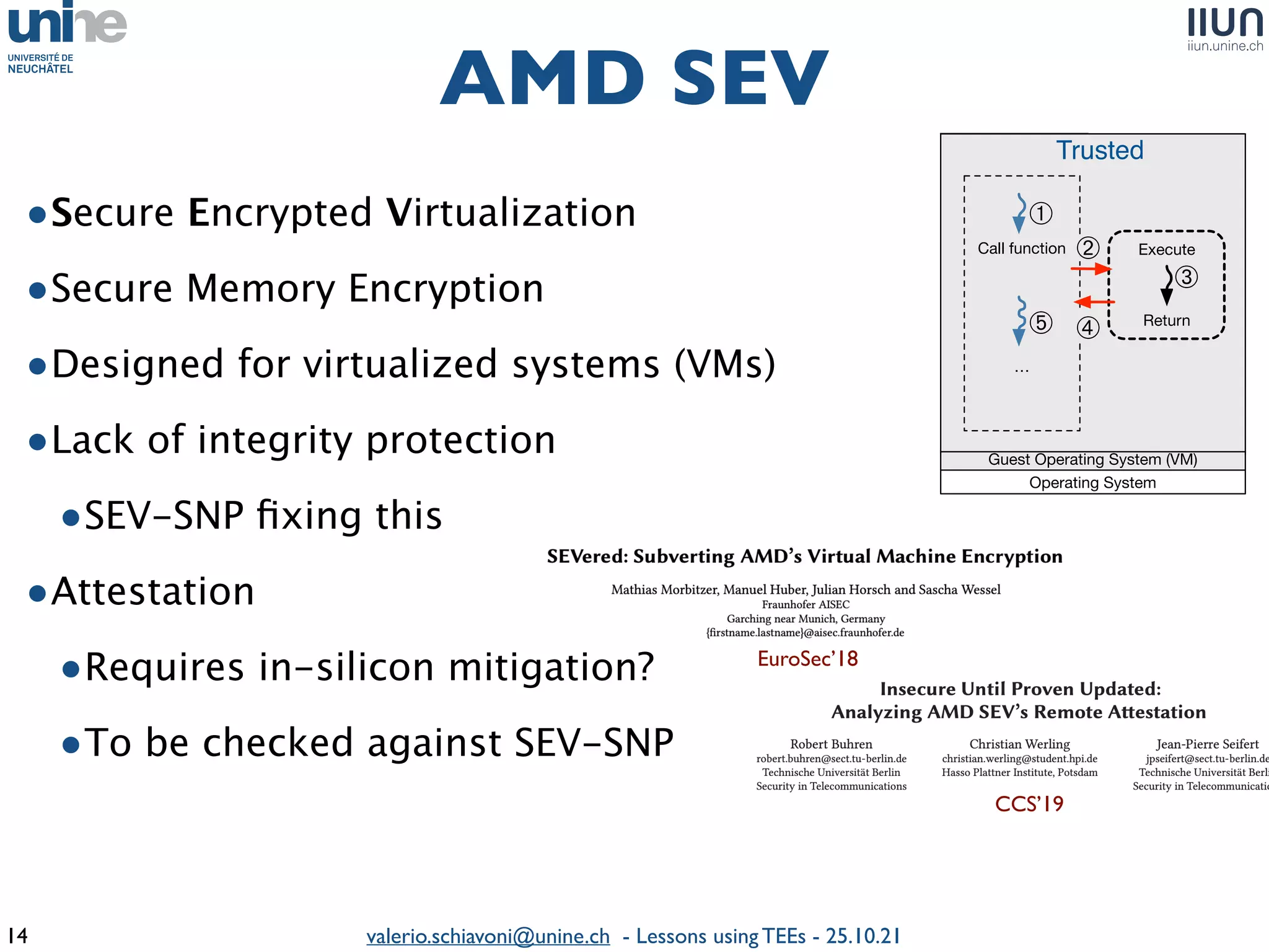 valerio.schiavoni@unine.ch - Lessons using TEEs - 25.10.21
•Secure Encrypted Virtualizatio
n

•Secure Memory Encryptio
n

•Designed for virtualized systems (VMs
)

•Lack of integrity protectio
n

•SEV-SNP
fi
xing thi
s

•Attestatio
n

•Requires in-silicon mitigation
?

•To be checked against SEV-SN
P

AMD SEV
14
Call function
…
Trusted
j
AMD SEV
Guest Operating System (VM)
Enclave
Create enclave
Call trusted
function
…
Execute
Return
Call
gate
Trusted function
Untrusted Trusted
➊
➋
➏
➎
➍
➌
➐
Intel SGX
Operating System
Execute
Return
k
l
Operating System
m
n
➀
➁
➂
➃
➄
Intel SGX AMD SEV
EuroSec’18
CCS’19
 