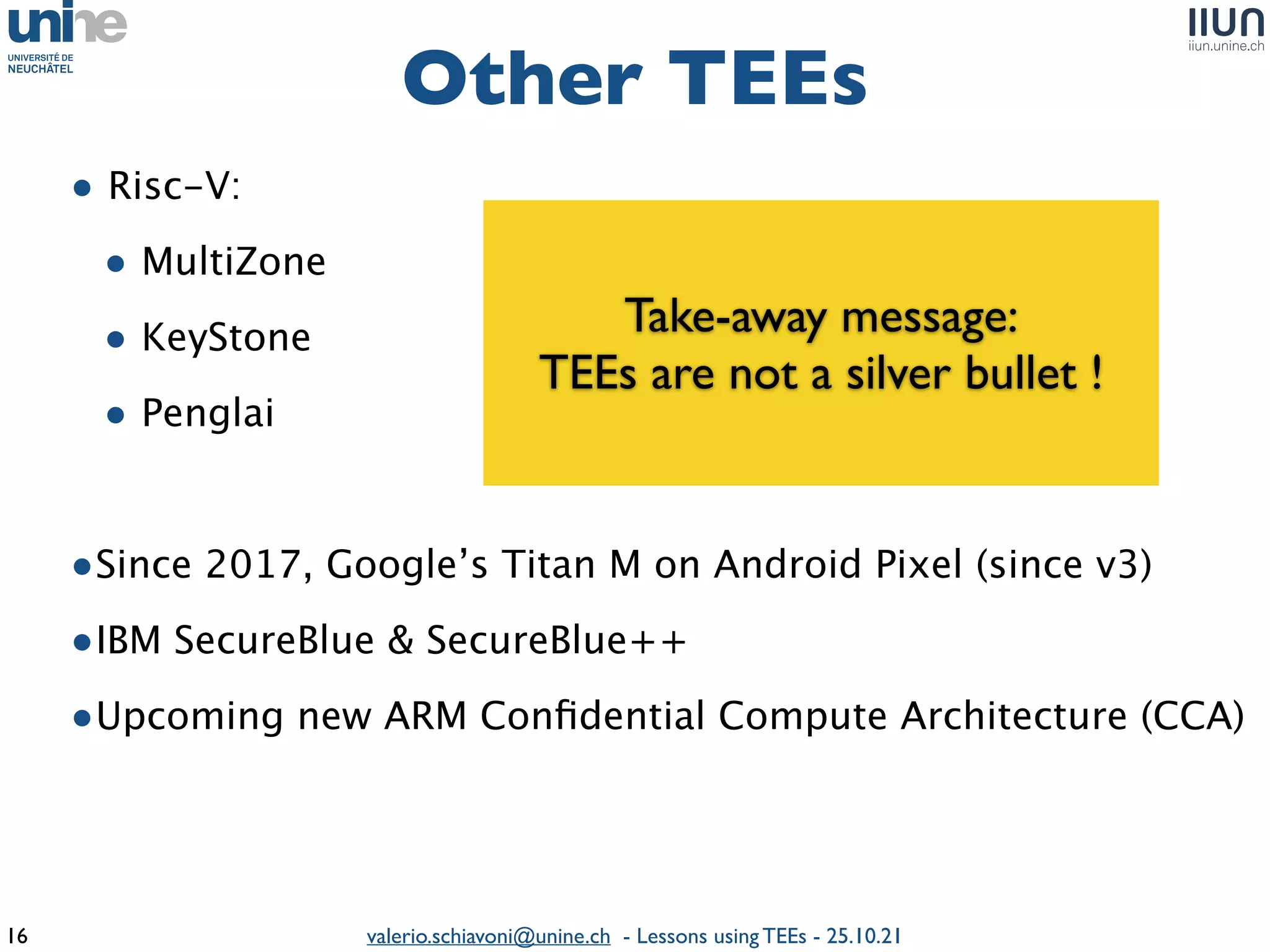 valerio.schiavoni@unine.ch - Lessons using TEEs - 25.10.21
• Risc-V
:

• MultiZon
e

• KeySton
e

• Pengla
i

•Since 2017, Google’s Titan M on Android Pixel (since v3
)

•IBM SecureBlue & SecureBlue+
+

•Upcoming new ARM Con
fi
dential Compute Architecture (CCA)
Other TEEs
16
Take-away message
:

TEEs are not a silver bullet !
 