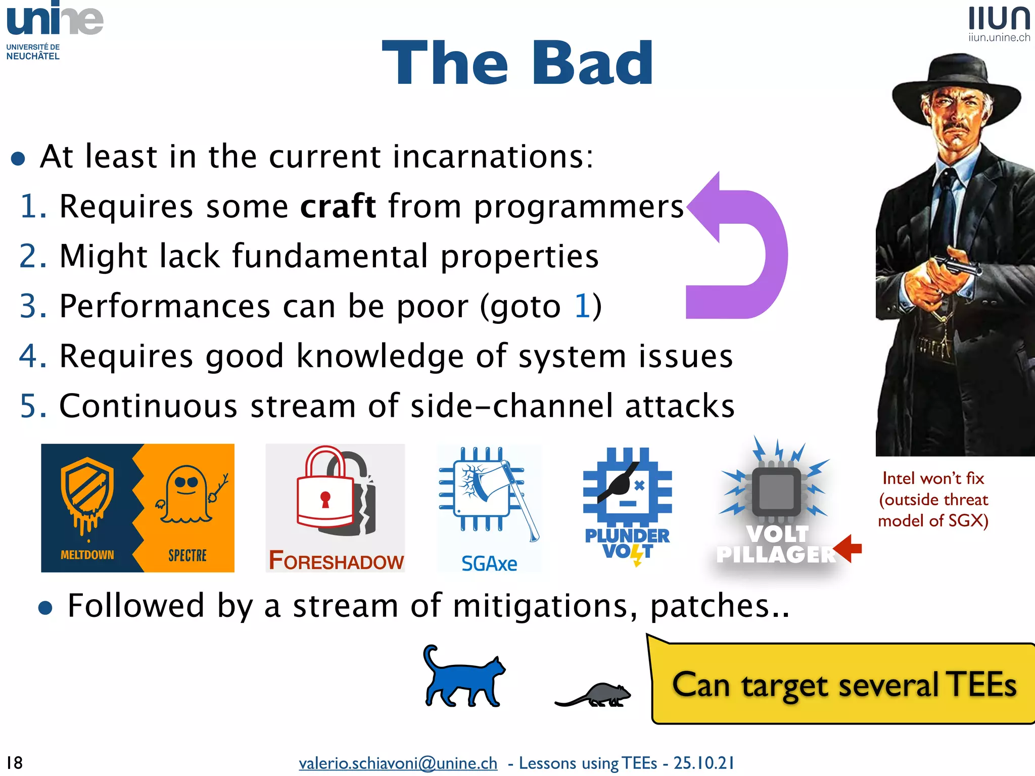 valerio.schiavoni@unine.ch - Lessons using TEEs - 25.10.21
• At least in the current incarnations
:

1. Requires some craft from programmer
s

2. Might lack fundamental properties
 

3. Performances can be poor (goto 1)
 

4. Requires good knowledge of system issue
s

5. Continuous stream of side-channel attack
s

• Followed by a stream of mitigations, patches.
.

The Bad
18
Intel won’t
fi
x

(outside threa
t

model of SGX)
Can target several TEEs
 