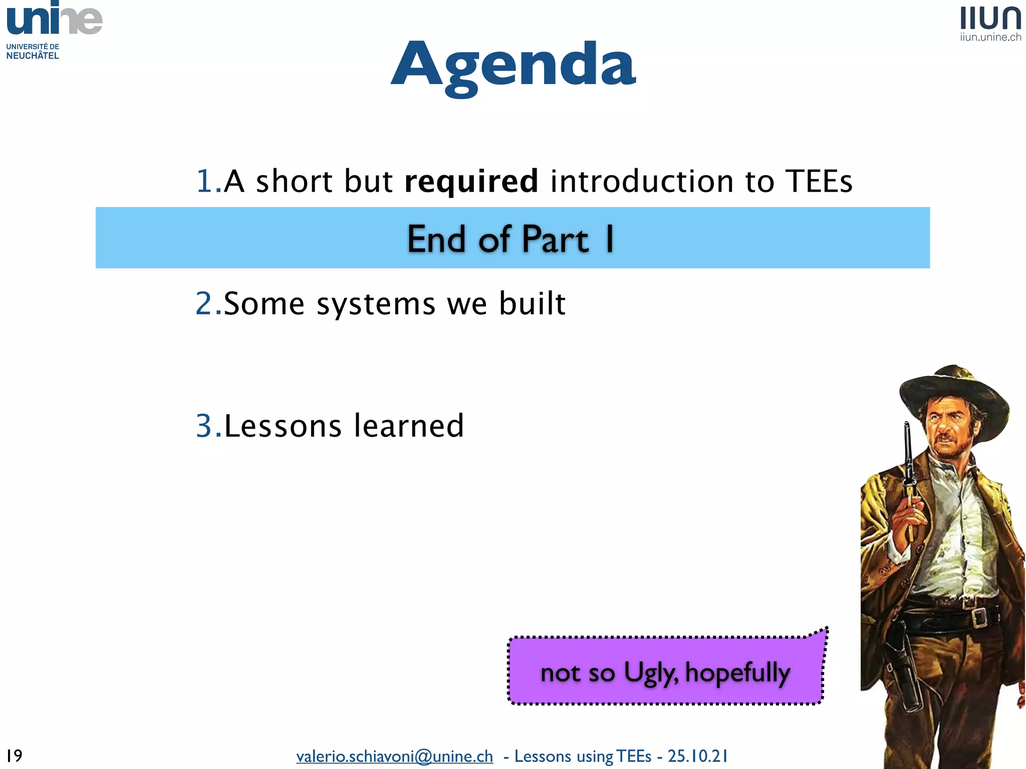 valerio.schiavoni@unine.ch - Lessons using TEEs - 25.10.21
Agenda
19
1.A short but required introduction to TEE
s

2.Some systems we built
 

3.Lessons learned
 

End of Part 1
not so Ugly, hopefully
 