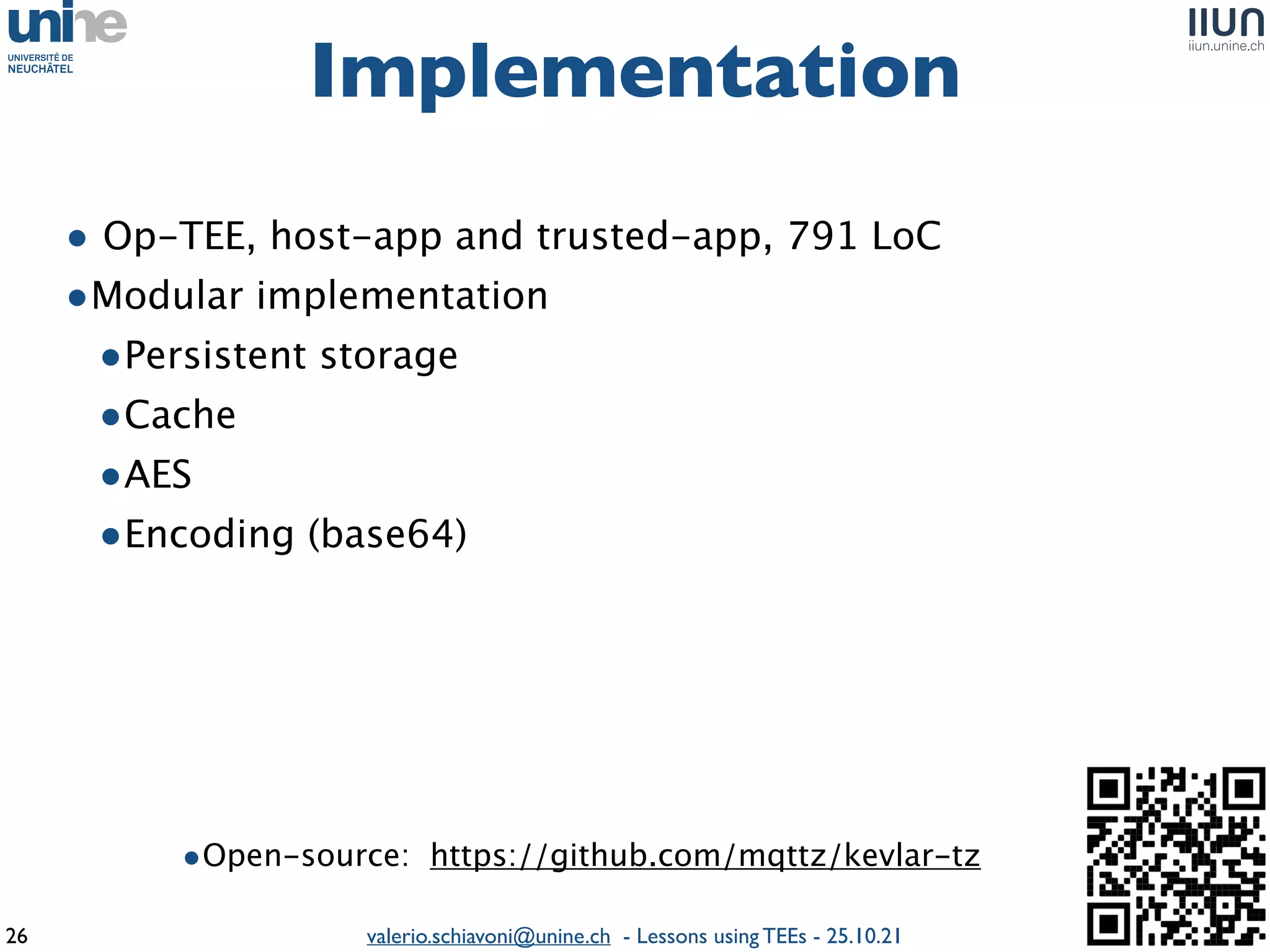 valerio.schiavoni@unine.ch - Lessons using TEEs - 25.10.21
• Op-TEE, host-app and trusted-app, 791 Lo
C

•Modular implementatio
n

•Persistent storag
e

•Cach
e

•AE
S

•Encoding (base64)
Implementation
26
•Open-source: https://github.com/mqttz/kevlar-tz
 