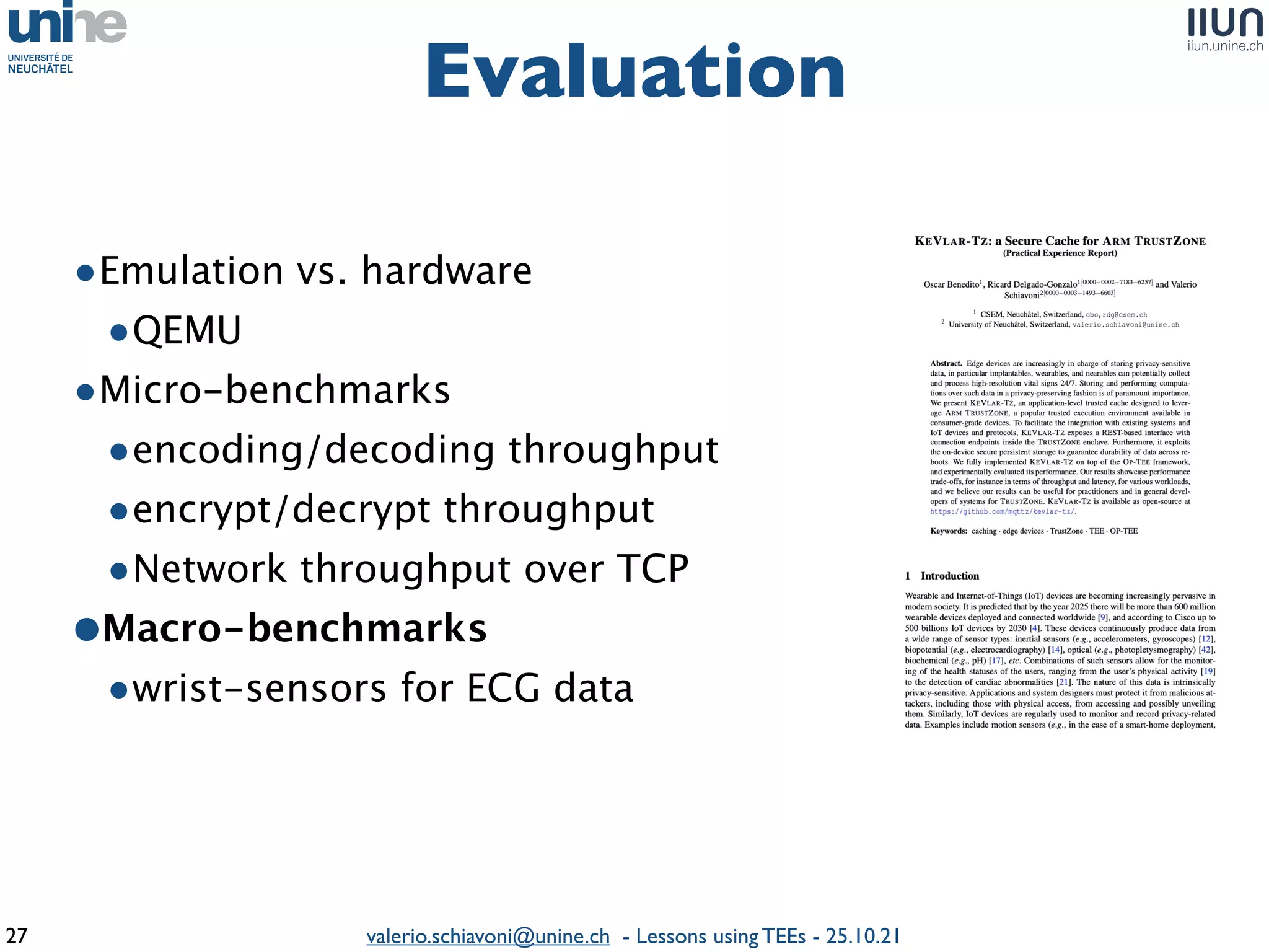 valerio.schiavoni@unine.ch - Lessons using TEEs - 25.10.21
•Emulation vs. hardwar
e

•QEM
U

•Micro-benchmark
s

•encoding/decoding throughpu
t

•encrypt/decrypt throughpu
t

•Network throughput over TCP
 

•Macro-benchmark
s

•wrist-sensors for ECG data
Evaluation
27
 