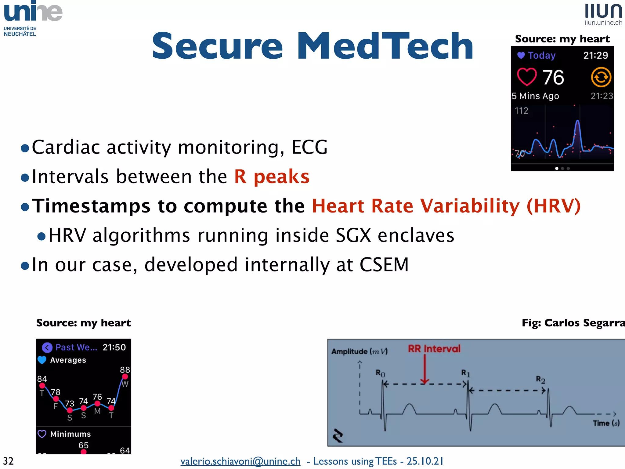 valerio.schiavoni@unine.ch - Lessons using TEEs - 25.10.21
Secure MedTec
h

32
•Cardiac activity monitoring, EC
G

•Intervals between the R peak
s

•Timestamps to compute the Heart Rate Variability (HRV
)

•HRV algorithms running inside SGX enclave
s

•In our case, developed internally at CSEM
Fig: Carlos Segarra
Source: my heart
Source: my heart
 