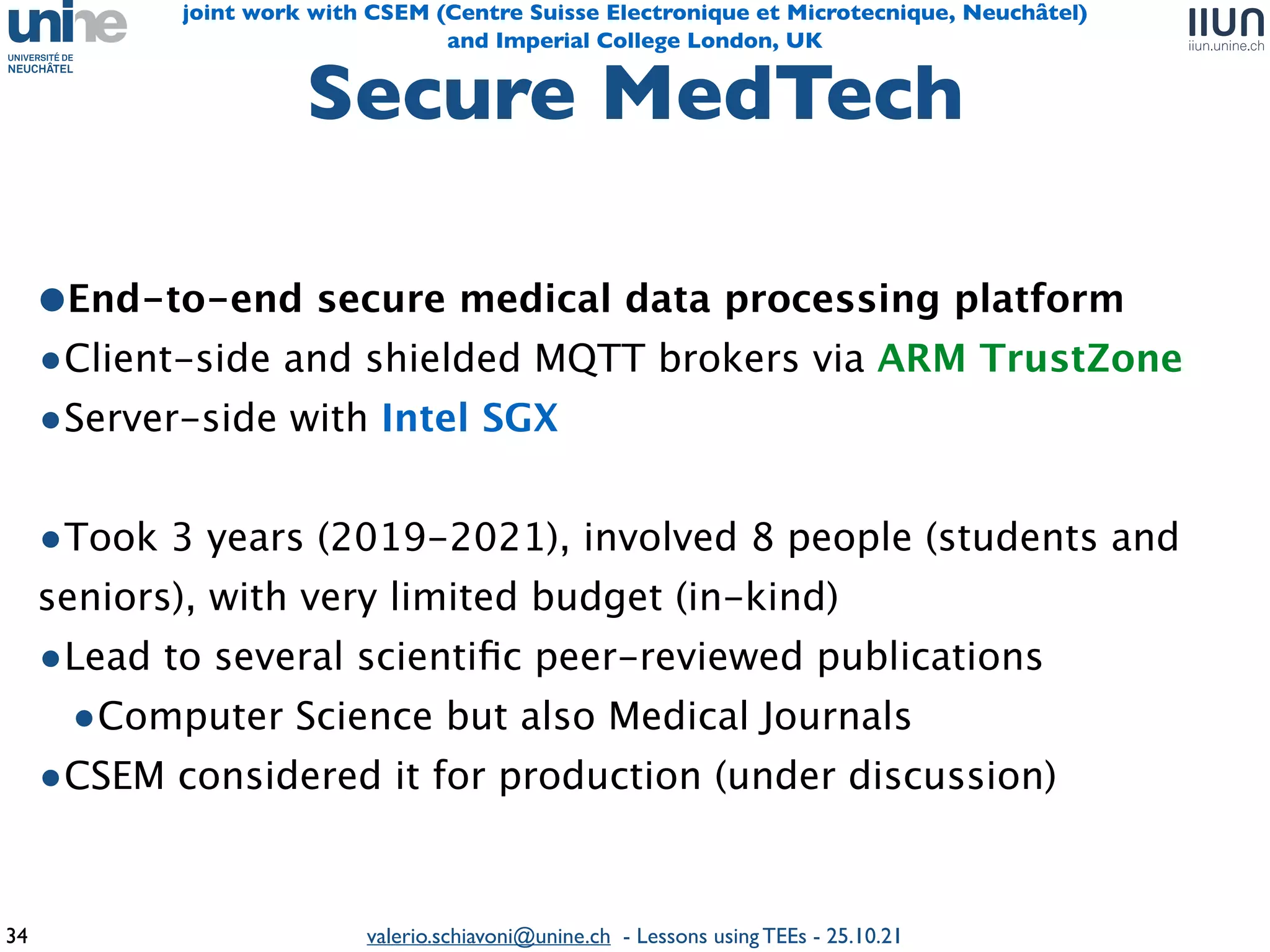 valerio.schiavoni@unine.ch - Lessons using TEEs - 25.10.21
Secure MedTec
h

34
and Imperial College London, UK
joint work with CSEM (Centre Suisse Electronique et Microtecnique, Neuchâtel)
•End-to-end secure medical data processing platfor
m

•Client-side and shielded MQTT brokers via ARM TrustZone
•Server-side with Intel SG
X

•Took 3 years (2019-2021), involved 8 people (students and
seniors), with very limited budget (in-kind
)

•Lead to several scienti
fi
c peer-reviewed publications
 

•Computer Science but also Medical Journal
s

•CSEM considered it for production (under discussion
)

 