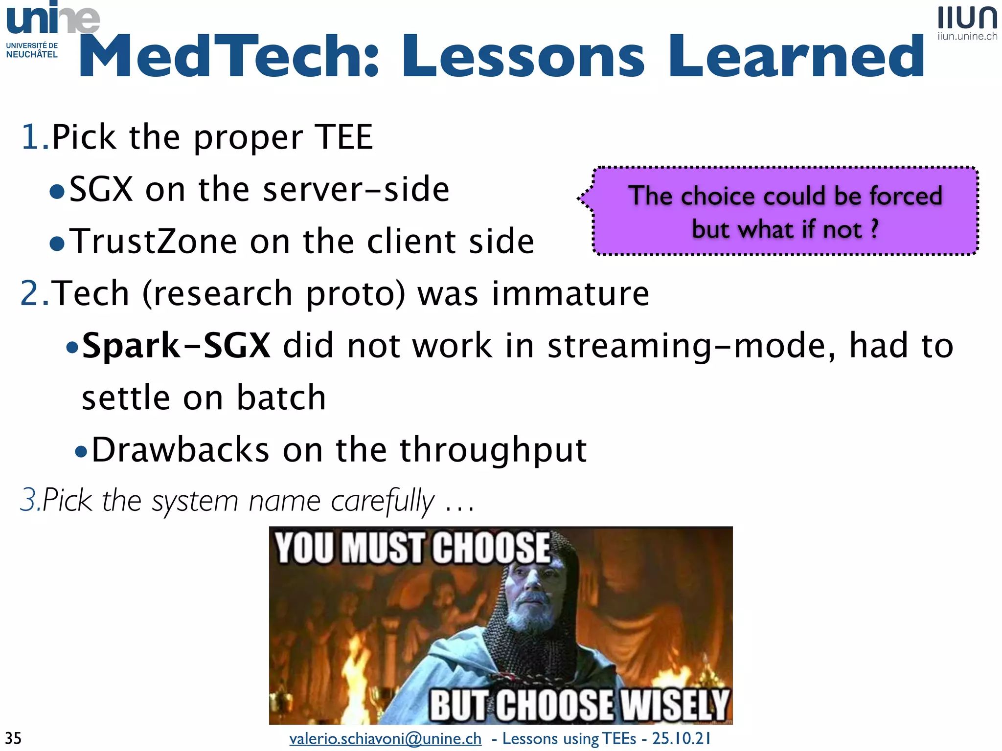 valerio.schiavoni@unine.ch - Lessons using TEEs - 25.10.21
1.Pick the proper TE
E

•SGX on the server-sid
e

•TrustZone on the client sid
e

2.Tech (research proto) was immatur
e

•Spark-SGX did not work in streaming-mode, had to
settle on batc
h

•Drawbacks on the throughpu
t

3.Pick the system name carefully …
MedTech: Lessons Learned
35
The choice could be force
d

but what if not ?
 