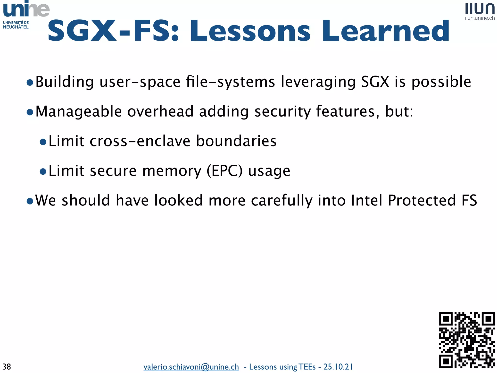 valerio.schiavoni@unine.ch - Lessons using TEEs - 25.10.21
•Building user-space
fi
le-systems leveraging SGX is possibl
e

•Manageable overhead adding security features, but
:

•Limit cross-enclave boundaries
 

•Limit secure memory (EPC) usag
e

•We should have looked more carefully into Intel Protected FS
SGX-FS: Lessons Learned
38
 
