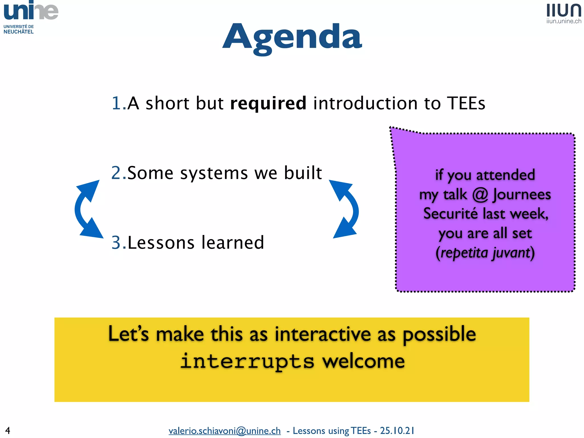 valerio.schiavoni@unine.ch - Lessons using TEEs - 25.10.21
Agenda
4
1.A short but required introduction to TEE
s

2.Some systems we built
 

3.Lessons learned
 

if you attended
 

my talk @ Journees
Securité last week,
 

you are all set
 

(repetita juvant)
Let’s make this as interactive as possibl
e

interrupts welcom
e

 
