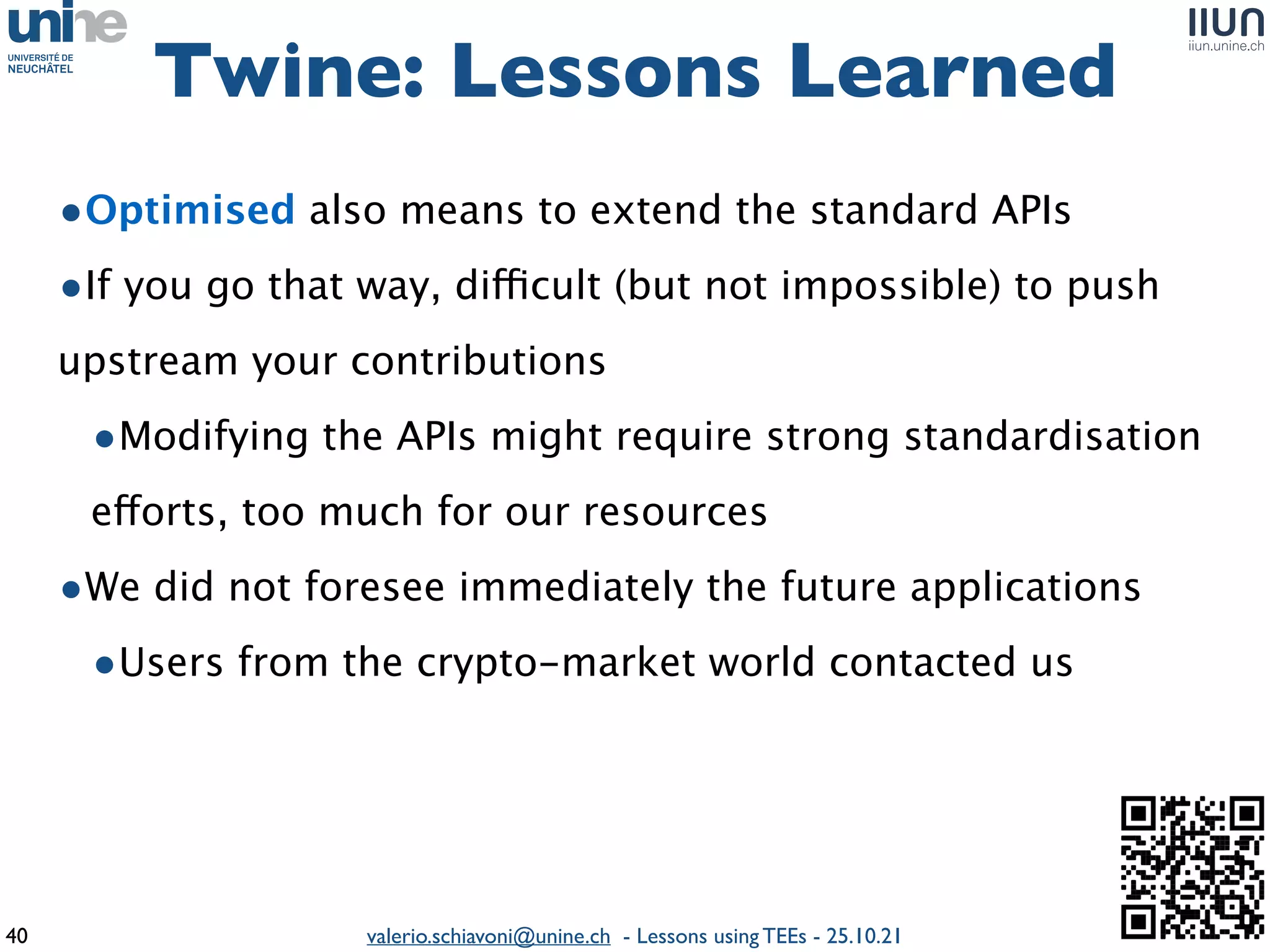 valerio.schiavoni@unine.ch - Lessons using TEEs - 25.10.21
•Optimised also means to extend the standard API
s

•If you go that way, di
ffi
cult (but not impossible) to push
upstream your contribution
s

•Modifying the APIs might require strong standardisation
e
ff
orts, too much for our resource
s

•We did not foresee immediately the future application
s

•Users from the crypto-market world contacted us
Twine: Lessons Learned
40
 