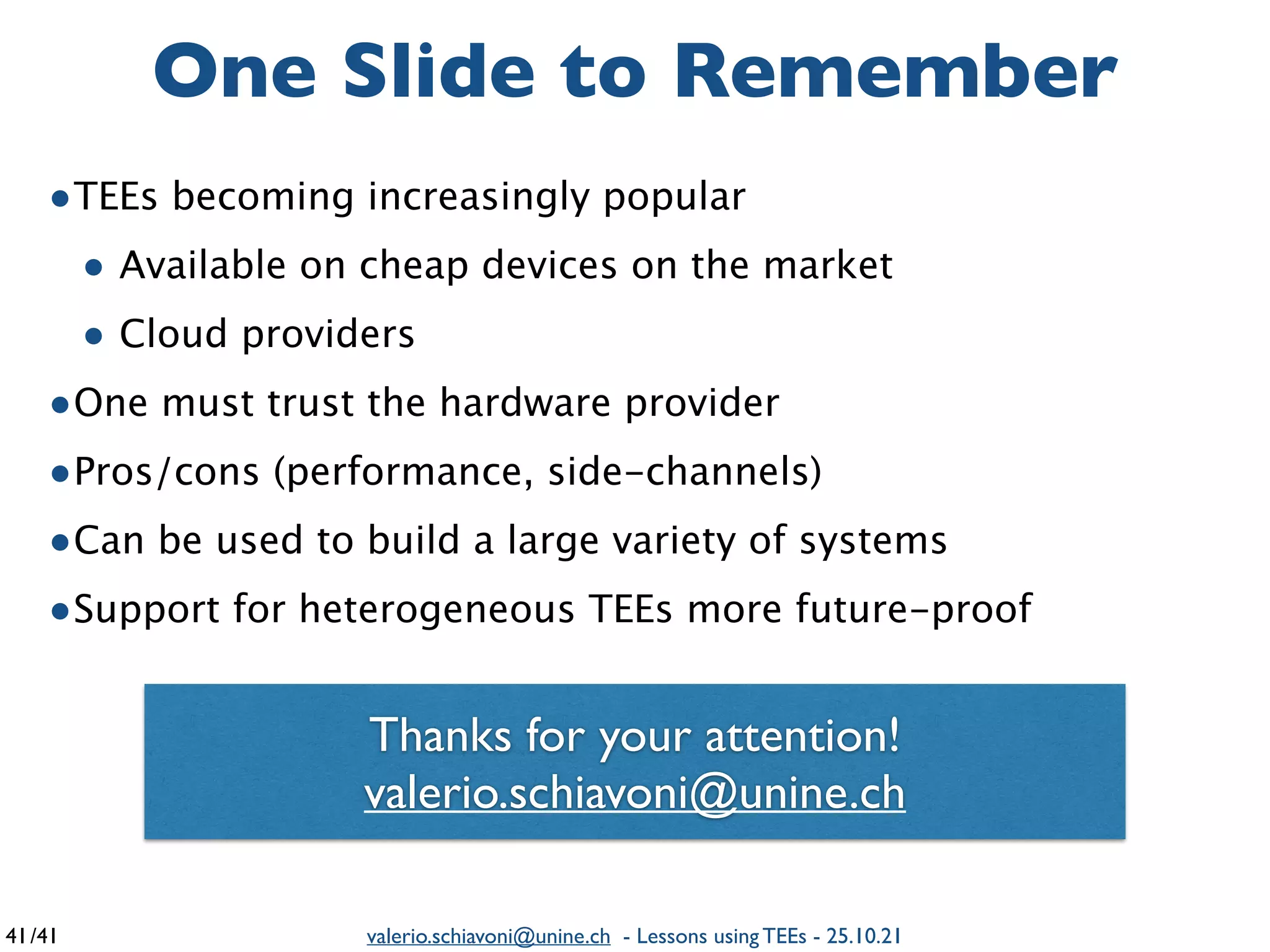 /41 valerio.schiavoni@unine.ch - Lessons using TEEs - 25.10.21
•TEEs becoming increasingly popula
r

• Available on cheap devices on the marke
t

• Cloud providers
 

•One must trust the hardware provide
r

•Pros/cons (performance, side-channels
)

•Can be used to build a large variety of system
s

•Support for heterogeneous TEEs more future-proof
One Slide to Remember
41
Thanks for your attention
!

valerio.schiavoni@unine.ch
 