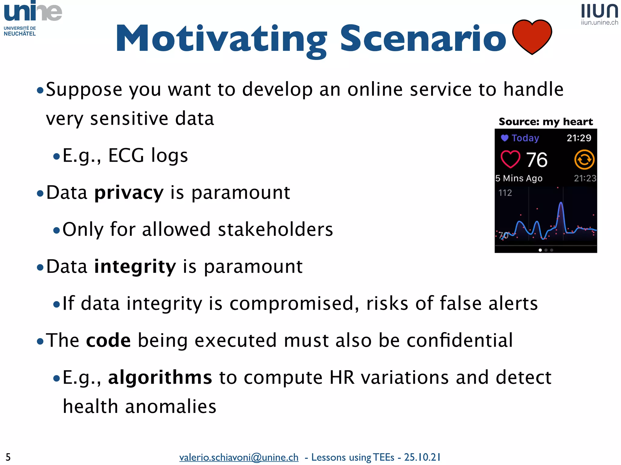 valerio.schiavoni@unine.ch - Lessons using TEEs - 25.10.21
Motivating Scenario
5
Intel SGX AMD SEV
•Suppose you want to develop an online service to handle
very sensitive dat
a

•E.g., ECG log
s

•Data privacy is paramoun
t

•Only for allowed stakeholder
s

•Data integrity is paramoun
t

•If data integrity is compromised, risks of false alert
s

•The code being executed must also be con
fi
dentia
l

•E.g., algorithms to compute HR variations and detect
health anomalies
Source: my heart
 