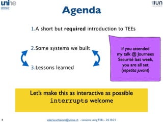 valerio.schiavoni@unine.ch - Lessons using TEEs - 25.10.21
Agenda
4
1.A short but required introduction to TEE
s

2.Some systems we built
 

3.Lessons learned
 

if you attended
 

my talk @ Journees
Securité last week,
 

you are all set
 

(repetita juvant)
Let’s make this as interactive as possibl
e

interrupts welcom
e

 