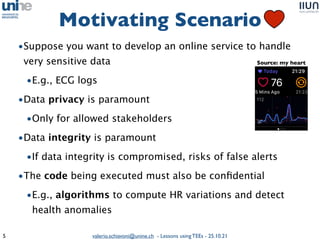 valerio.schiavoni@unine.ch - Lessons using TEEs - 25.10.21
Motivating Scenario
5
Intel SGX AMD SEV
•Suppose you want to develop an online service to handle
very sensitive dat
a

•E.g., ECG log
s

•Data privacy is paramoun
t

•Only for allowed stakeholder
s

•Data integrity is paramoun
t

•If data integrity is compromised, risks of false alert
s

•The code being executed must also be con
fi
dentia
l

•E.g., algorithms to compute HR variations and detect
health anomalies
Source: my heart
 