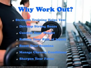 Why Work Out?
                                Strength Training Helps You:

                                        Develop Strong Bones

                                        Control Your Weight

                                        Reduce Your Risk of Injury

                                        Boost Your Stamina

                                        Manage Chronic Conditions

                                        Sharpen Your Focus

ww.google.com/imgres?imgurl=http://www.ploomy.com/wp-content/uploads/2008/02/gym-etiquette_do-you-make-these-mistakes.jpg
 