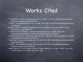 Works Cited
"The Beneﬁts of Protein." www.webmd.com. N.p., n.d. Web. 2 May 2011. <http:/     /www.webmd.com/
    ﬁtness-exercise/guide/beneﬁts-protein >.
"Creatine." www.bodybuilding.com. N.p., n.d. Web. 2 May 2011. <http:/  /www.bodybuilding.com/store/
    creatine.html >.
Delavier, Frédéric. Strength Training Anatomy. Trans. G. Hubert, P. Gross, and Robert H. Black.
    Paris: Éditions Vigot, 2001. Print.
"5 Ways To Eat For Strength." www.muscleandﬁtness.com. N.p., n.d. Web. 2 May 2011.
    <http:/ /www.muscleandﬁtness.com/nutrition/other/5-ways-eat-strength>.
"How Do Muscles Grow?" www.unm.edu. N.p., n.d. Web. 2 May 2011. <http:/      /www.unm.edu/~lkravitz/
    Article%20folder/musclesgrowLK.html >.
"Hypertrophy." www.muscle.ucsd.edu. N.p., n.d. Web. 2 May 2011. <http:/    /muscle.ucsd.edu/musintro/
    hypertrophy.shtml >.
"Insanity." www.teambeachbody.com. N.p., n.d. Web. 2 May 2011. <http:/    /teambeachbody.com/
    workout-routines/insanity-workout>.
Nessel, Edward H. "The Physiology of Being in Shape: Adaptation at its Best." AMAA: n. pag. Gale
    Student Resources in Context. Web. 3 Nov. 2010.
 