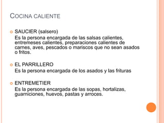Cocina calienteSAUCIER (salsero)	Es la persona encargada de las salsas calientes, entremeses calientes, preparaciones calientes de carnes, aves, pescados o mariscos que no sean asados o fritos.EL PARRILLERO 	Es la persona encargada de los asados y las friturasENTREMETIER	Es la persona encargada de las sopas, hortalizas, guarniciones, huevos, pastas y arroces.