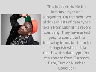 This is Labrinth. He is a
      famous singer and
songwriter. On the next two
 slides are lists of data types
taken from Labrinth’s record
  company. They have asked
     you, to complete the
 following forms for them to
    distinguish which data
 needs which data type. You
  can choose from Currency,
     Date, Text or Number.
           Goodluck!
 