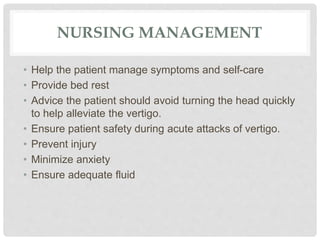 NURSING MANAGEMENT
• Help the patient manage symptoms and self-care
• Provide bed rest
• Advice the patient should avoid turning the head quickly
to help alleviate the vertigo.
• Ensure patient safety during acute attacks of vertigo.
• Prevent injury
• Minimize anxiety
• Ensure adequate fluid
 