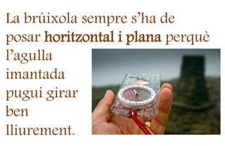 La brúixola sempre s’ha de
posar horitzontal i plana perquè
l’agulla
imantada
pugui girar
ben
lliurement.
 