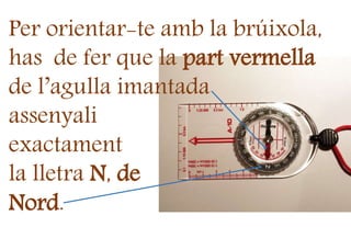 Per orientar-te amb la brúixola,
has de fer que la part vermella
de l’agulla imantada
assenyali
exactament
la lletra N, de
Nord.
 