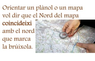 Orientar un plànol o un mapa
vol dir que el Nord del mapa
coincideixi
amb el nord
que marca
la brúixola.
 
