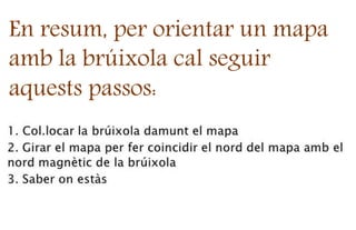 En resum, per orientar un mapa
amb la brúixola cal seguir
aquests passos:
 