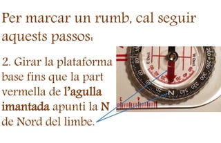 Per marcar un rumb, cal seguir
aquests passos:
2. Girar la plataforma
base fins que la part
vermella de l’agulla
imantada apunti la N
de Nord del limbe.
 