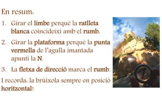 En resum:
1. Girar el limbe perquè la ratlleta
blanca coincideixi amb el rumb.
2. Girar la plataforma perquè la punta
vermella de l’agulla imantada
apunti la N.
3. La fletxa de direcció marca el rumb.
I recorda: la brúixola sempre en posició
horitzontal!
 
