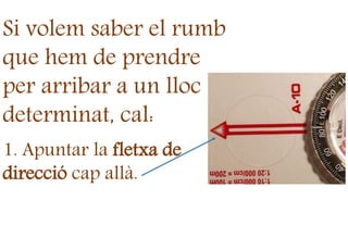 Si volem saber el rumb
que hem de prendre
per arribar a un lloc
determinat, cal:
1. Apuntar la fletxa de
direcció cap allà.
 
