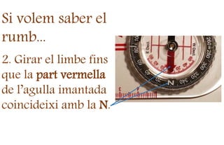 Si volem saber el
rumb...
2. Girar el limbe fins
que la part vermella
de l’agulla imantada
coincideixi amb la N.
 