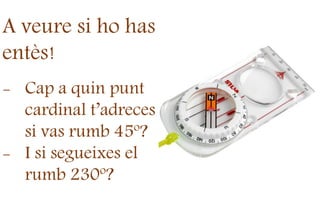 A veure si ho has
entès!
- Cap a quin punt
cardinal t’adreces
si vas rumb 45º?
- I si segueixes el
rumb 230º?
 