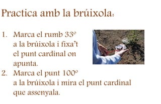Practica amb la brúixola:
1. Marca el rumb 33º
a la brúixola i fixa’t
el punt cardinal on
apunta.
2. Marca el punt 100º
a la brúixola i mira el punt cardinal
que assenyala.
 