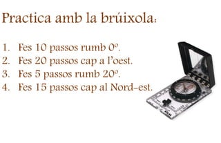 Practica amb la brúixola:
1. Fes 10 passos rumb 0º.
2. Fes 20 passos cap a l’oest.
3. Fes 5 passos rumb 20º.
4. Fes 15 passos cap al Nord-est.
 