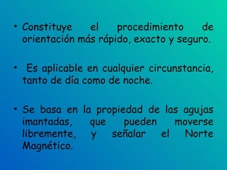Constituye el procedimiento de orientación más rápido, exacto y seguro. Es aplicable en cualquier circunstancia, tanto de día como de noche.  Se basa en la propiedad de las agujas imantadas, que pueden moverse libremente, y señalar el Norte Magnético. 