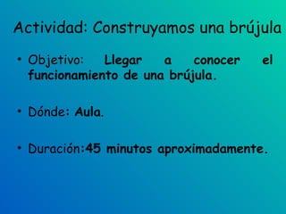 Actividad: Construyamos una brújula Objetivo:  Llegar a conocer el funcionamiento de una brújula. Dónde :   Aula . Duración :45 minutos aproximadamente. 