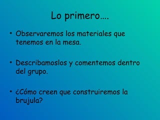 Lo primero…. Observaremos los materiales que tenemos en la mesa. Describamoslos y comentemos dentro del grupo. ¿Cómo creen que construiremos la brujula? 