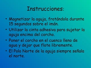 Instrucciones : Magnetizar la aguja, frotándola durante 15 segundos sobre el imán.  Utilizar la cinta adhesiva para sujetar la aguja encima del corcho.  Poner el corcho en el cuenco lleno de agua y dejar que flote libremente.  El Polo Norte de la aguja siempre señala el norte.  
