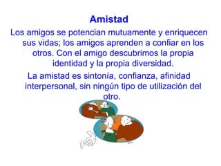 Amistad
Los amigos se potencian mutuamente y enriquecen
   sus vidas; los amigos aprenden a confiar en los
      otros. Con el amigo descubrimos la propia
           identidad y la propia diversidad.
     La amistad es sintonía, confianza, afinidad
    interpersonal, sin ningún tipo de utilización del
                          otro.
 