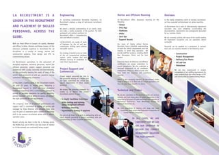 LA RECRUITMENT IS A                                          Engineering                                                Marine and Offshore Manning                                     Overseas
                                                             In recruiting professional Discipline Engineers, LA        LA Recruitment offers manpower manning on the                   In the highly competitive world of overseas recruitment,
LEADER IN THE RECRUITMENT                                    Recruitment employs a range of well-proven recruitment     following:                                                      we have expanded and developed our global expertise.
                                                             techniques.                                                •   Flotels
AND PLACEMENT OF SKILLED                                                                                                •   Drill Rigs
                                                                                                                                                                                        LA Recruitment has a team of internationally experienced
                                                             We obtain a detailed understanding of our client’s needs                                                                   recruiters who work diligently co-ordinating the
                                                                                                                        •   Platforms
PERSONNEL ACROSS THE                                         and make a careful evaluation of the position. For both
                                                             permanent and contract positions LA
                                                                                                                                                                                        documentation, requirements and arrangements demanded
                                                                                                                                                                                        by our overseas clients.
                                                                                                                        •   FPSOs
                                                             Recruitment offers a comprehensive
GLOBE.                                                       and cost-effective solution.                               •   Jack Ups                                                    We are currently working with many of the world’s leading
                                                                                                                        •   Support Vessels                                             Oil Exploration Companies and our operations extend
                                                             LA Recruitment can supply all types                                                                                        worldwide.
With our Head Office in Europe's oil capital, Aberdeen       of Engineers for the oil and gas,                          Our team of highly skilled Marine
and offices in Doha, Houston and Kuala Lumpur, LA has        construction, drilling, earth sciences                     Recruiters have a detailed understanding                        Personnel can be supplied on a permanent or contract
extensive worldwide expertise in recruitment for all         and public sectors.                                        of both the client’s requirements and the                       basis and our expertise extends to the following areas:
disciplines in a variety of energy, marine and                                                                          industry in which they specialise. We
                                                             Our strategy is backed up by our state                     provide staff for locations including North                                  • Construction
construction projects, from design and EPC to
                                                             of the art computerised database                           Sea, Norwegian, Dutch and Far East
commissioning phases.                                        system, which enables fast and                             sectors.                                                                     • Project Management
                                                             efficient sourcing of candidates to                                                                                                     • Refinery/Gas Plants
LA Recruitment specialises in the placement of               meet Client requirements.                                  Extensive checks of references and offshore                                  • Oil and Gas
discipline engineers, technical personnel, marine and                                                                   certification are always undertaken to
                                                                                                                        ensure competence. We also undertake a                                       • Petrochem
offshore personnel, project support personnel and
commercial staff. Locally, nationally and internationally,   Project Support and                                        thorough assessment of all candidates
                                                                                                                                                                                                     We are also experienced in project
                                                                                                                        employment history to select recruits who
we are continually meeting the needs of some of the          Commercial                                                 have both the expertise and experience                                       management of all staffing requirements for
world’s most prominent oil and gas operators, energy                                                                    required.                                                                    major projects from the initial Design to EPC
                                                             Project support personnel are vital to                                                                                                  and Construction to Commissioning Phases.
contractors and shipping companies.                          the successful running of a project and
                                                                                                                        Within a fast changing industry, LA Recruitment prides
                                                             our team understand the unique and
                                                                                                                        itself on keeping up to date with all current legislation and
LA has been a leading name in the recruitment market         special requirements of these valued
                                                                                                                        they can pass these benefits to clients.
for over 25 years. In recent years, following a              personnel.
management buyout in 2002, we have dovetailed
                                                             We employ the following strategies to
traditional experience with a contemporary approach to
                                                             enable us to deliver the correct
                                                                                                                        Technical and Trades
provide an enviable reputation for quality, reliability,     recruitment solution to you:-
                                                                                                                        We are also specialists in the technical trades and services
prompt response – and an ability to source and present
                                                                                                                        industry and have many years of varied experience in the
the right personnel for the requirements.                    • In depth Candidate Interviews                            placement of all types of trades personnel from Labourer to
                                                                                                                        Mechanical Technician, from Warehouse Person to
                                                             • Skills testing and training
The company’s team of recruitment professionals and                                                                     Electrical Technician etc.
                                                               using recognised software
support staff is committed to quality of service and
                                                             • Reference checking                                       We have experience in dealing with large and small
managed by three directors who between them have
                                                             • Psychometric Testing if required                            companies, from world wide Exploration Companies to
over 50 years of experience and a wealth of knowledge
                                                                                                                               smaller Service Companies.
both in the general recruitment sphere and in specific       Our aim at all times is to work in partnership with our
specialist areas.                                            client towards providing a service consistent with and
                                                             complimentary to their corporate objectives.
                                                                                                                                             IN ALL CASES, WE ARE
Recent activity has been in the UK, in Norway, across                                                                                             CONFIDENT THAT WE CAN
the Middle East and in Africa and new areas of interest
                                                                                                                                                  USE OUR EXPERTISE TO
to LA Recruitment are continually being sought.
                                                                                                                                                  DELIVER THE CORRECT
                                                                                                                                                  RECRUITMENT SOLUTION
                                                                                                                                                  FOR YOUR COMPANY.
 
