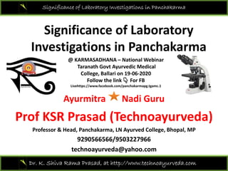 Significance of Laboratory Investigations in Panchakarma
Significance of Laboratory 
Investigations in PanchakarmaInvestigations in Panchakarma 
@ KARMASADHANA – National Webinar
Taranath Govt Ayurvedic Medical 
College Ballari on 19 06 2020
Ayurmitra Nadi Guru
College, Ballari on 19‐06‐2020
Follow the link  👇 For FB
Livehttps://www.facebook.com/panchakarmapg.tgamc.1
Ayurmitra Nadi Guru
Prof KSR Prasad (Technoayurveda)( y )
Professor & Head, Panchakarma, LN Ayurved College, Bhopal, MP
9290566566/9503227966
Dr. K. Shiva Rama Prasad, at http://www.technoayurveda.com/
technoayurveda@yahoo.com
 