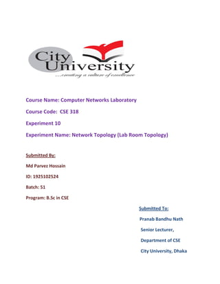 Course Name: Computer Networks Laboratory
Course Code: CSE 318
Experiment 10
Experiment Name: Network Topology (Lab Room Topology)
Submitted By:
Md Parvez Hossain
ID: 1925102524
Batch: 51
Program: B.Sc in CSE
Submitted To:
Pranab Bandhu Nath
Senior Lecturer,
Department of CSE
City University, Dhaka
 