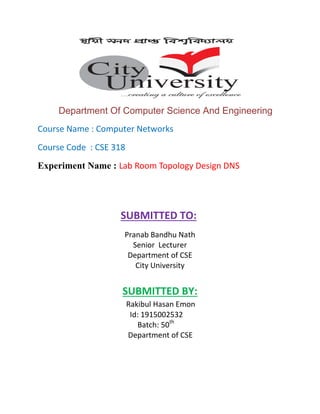 Department Of Computer Science And Engineering
Course Name : Computer Networks
Course Code : CSE 318
Experiment Name : Lab Room Topology Design DNS
SUBMITTED TO:
Pranab Bandhu Nath
Senior Lecturer
Department of CSE
City University
SUBMITTED BY:
Rakibul Hasan Emon
Id: 1915002532
Batch: 50th
Department of CSE
 