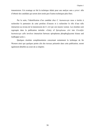 Chapitre 1


transmission. Cet avantage en fait la technique idéale pour une analyse sans a priori afin
d’obtenir des candidats qui seront alors testés par d’autres techniques plus fines.


       Par la suite, l’identification d’un candidat chez C. haematoceps nous a incités à
rechercher le partenaire de cette protéine d’insecte et à rechercher le rôle d’une telle
interaction au niveau de la transmission de S. citri par son insecte vecteur. Les résultats sont
regroupés dans la publication intitulée « Entry of Spiroplasma citri into Circulifer
haematoceps cells involves interaction between spiroplasma phosphoglycerate kinase and
leafhopper actin ».
       Quelques résultats complémentaires concernant notamment la technique de far
Western ainsi que quelques points clés des travaux présentés dans cette publication, seront
également détaillés au cours de ce chapitre.




                                               50
 