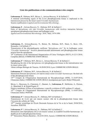Liste des publications et des communications à des congrès

Labroussaa, F.; Dubrana, M.P., Béven, L., Arricau-Bouvery, N. & Saillard, C.
A minimal actin-binding region of the S.citri phosphoglycerate kinase is implicated in the
transmission process by the insect vector Circulifer haematoceps.
Soumis à publication à Applied and Environmental Microbiology .

Labroussaa, F. ; Arricau-Bouvery, N. ; Dubrana, M.P. & Saillard, C.
Entry of Spiroplasma citri into Circulifer haematoceps cells involves interaction between
spiroplasma phosphoglycerate kinase and leafhopper actin.
Applied and Environmental Microbiology. 2010, 76(6); 1879-1886.




Labroussaa, F., Arricau-Bouvery, N., Breton, M., Dubrana, M.P., Duret, S., Bové, J.M.,
Renaudin, J. & Saillard, C*.
Transmission of the phytopathogenic mollicute “Spiroplasma citri” by its leafhopper vector
“Circulifer haematoceps” involves plasmid-encoded determinants and phosphoglycerate kinase
protein from the spiroplasma.
18th Conference of the International Oraganization of Citrus Virologists (IOCV), 8-12/11/2010,
Campiñas (Brésil). COMMUNICATION ORALE.

Labroussaa, F.*; Dubrana, M.P., Béven, L., Arricau-Bouvery, N. & Saillard, C.
Deciphering the role of the Spiroplasma citri phosphoglycerate kinase in the internalization into
its insect vector cells.
16ème colloque Biologie de l’Insecte, 18-20/09/2010, Lyon. COMMUNICATION ORALE.

Labroussaa, F.*; Dubrana, M.P., Arricau-Bouvery, N. & Saillard, C.
Interactions between Spiroplasma citri and its insect vector Circulifer haematoceps: the dual role
of the phosphoglycerate kinase.
18ème Congrès de l’Organisation Internationale de Mycoplasmologie (IOM), 11-16/07/2010,
Chianciano (Italie). COMMUNICATION ORALE récompensée par le prix Robert Whitcomb.

Béven, L., Bouyssou, G., Charenton, C., Dautant, A., Labroussaa, F., Sköllermo, A., Perrson,
A., Blanchard, A. & Sirand-Pugnet, P.
Putative membrane ATPase of mycoplasmas: a specific evolution of ATP synthase F1 subunit.
18ème Congrès de l’Organisation Internationale de Mycoplasmologie (IOM), 11-16/07/2010,
Chianciano (Italie). POSTER.

Labroussaa, F.*; Arricau-Bouvery, N. ; Dubrana, M.P. & Saillard, C.
Transmission de S.citri par son insecte vecteur: rôle de la phosphoglycérate kinase dans
l’invasion des cellules de l’hôte.
10ème Journée scientifique de l'Ecole Doctorale Sciences de la Vie et de la Santé; 28/04/2010;
Arcachon. POSTER.

Labroussaa, F.*; Arricau-Bouvery, N. ; Dubrana, M.P. & Saillard, C.
Interactions entre Spiroplasma citri et son insecte vecteur, la cicadelle Circulifer haematoceps : le
double jeu de la phosphoglycérate kinase.
9ème Rencontres Plantes-Bactéries ; 18-22/01/2010, Aussois. COMMUNICATION ORALE.

                                                 5
 