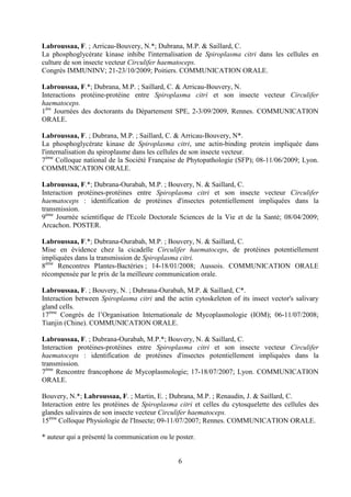 Labroussaa, F. ; Arricau-Bouvery, N.*; Dubrana, M.P. & Saillard, C.
La phosphoglycérate kinase inhibe l'internalisation de Spiroplasma citri dans les cellules en
culture de son insecte vecteur Circulifer haematoceps.
Congrès IMMUNINV; 21-23/10/2009; Poitiers. COMMUNICATION ORALE.

Labroussaa, F.*; Dubrana, M.P. ; Saillard, C. & Arricau-Bouvery, N.
Interactions protéine-protéine entre Spiroplasma citri et son insecte vecteur Circulifer
haematoceps.
1ère Journées des doctorants du Département SPE, 2-3/09/2009, Rennes. COMMUNICATION
ORALE.

Labroussaa, F. ; Dubrana, M.P. ; Saillard, C. & Arricau-Bouvery, N*.
La phosphoglycérate kinase de Spiroplasma citri, une actin-binding protein impliquée dans
l'internalisation du spiroplasme dans les cellules de son insecte vecteur.
7ème Colloque national de la Société Française de Phytopathologie (SFP); 08-11/06/2009; Lyon.
COMMUNICATION ORALE.

Labroussaa, F.*; Dubrana-Ourabah, M.P. ; Bouvery, N. & Saillard, C.
Interaction protéines-protéines entre Spiroplasma citri et son insecte vecteur Circulifer
haematoceps : identification de protéines d'insectes potentiellement impliquées dans la
transmission.
9ème Journée scientifique de l'Ecole Doctorale Sciences de la Vie et de la Santé; 08/04/2009;
Arcachon. POSTER.

Labroussaa, F.*; Dubrana-Ourabah, M.P. ; Bouvery, N. & Saillard, C.
Mise en évidence chez la cicadelle Circulifer haematoceps, de protéines potentiellement
impliquées dans la transmission de Spiroplasma citri.
8ème Rencontres Plantes-Bactéries ; 14-18/01/2008; Aussois. COMMUNICATION ORALE
récompensée par le prix de la meilleure communication orale.

Labroussaa, F. ; Bouvery, N. ; Dubrana-Ourabah, M.P. & Saillard, C*.
Interaction between Spiroplasma citri and the actin cytoskeleton of its insect vector's salivary
gland cells.
17ème Congrès de l’Organisation Internationale de Mycoplasmologie (IOM); 06-11/07/2008;
Tianjin (Chine). COMMUNICATION ORALE.

Labroussaa, F. ; Dubrana-Ourabah, M.P.*; Bouvery, N. & Saillard, C.
Interaction protéines-protéines entre Spiroplasma citri et son insecte vecteur Circulifer
haematoceps : identification de protéines d'insectes potentiellement impliquées dans la
transmission.
7ème Rencontre francophone de Mycoplasmologie; 17-18/07/2007; Lyon. COMMUNICATION
ORALE.

Bouvery, N.*; Labroussaa, F. ; Martin, E. ; Dubrana, M.P. ; Renaudin, J. & Saillard, C.
Interaction entre les protéines de Spiroplasma citri et celles du cytosquelette des cellules des
glandes salivaires de son insecte vecteur Circulifer haematoceps.
15ème Colloque Physiologie de l'Insecte; 09-11/07/2007; Rennes. COMMUNICATION ORALE.

* auteur qui a présenté la communication ou le poster.


                                                6
 