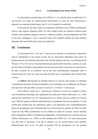 Chapitre 1


                               2.2.1.2.      La phosphoglycérate kinase (PGK)


        Les principales caractéristiques de la PGK de S. citri, décrites dans la publication n°1,
ont favorisé son étude. Sa caractérisation fonctionnelle au cours de cette transmission a
nécessité son expression hétérologue chez E. coli (cf matériel et méthodes).
        Il faut préciser que dans toutes les expériences affectuées avec la PGK recombinante,
celle-ci était toujours étiquetée 6xHis. En effet, malgré toutes les tentatives réalisées pour
éliminer cette étiquette, quelques soient les conditions utilisées, aucune préparation de PGK
n’a pu être « détagguée ». Ceci a nécessité l’ajout d’un contrôle utilisant une autre protéine
étiquettée elle aussi 6xHis dans toutes nos expériences.


III. Conclusion

        La transmission de S. citri par C. haematoceps nécessite de nombreuses interactions
entre le spiroplasme et son insecte vecteur. De ces interactions dépendent, entre autre, les
franchissements de la barrière intestinale et de celle des glandes salivaires. La technique de far
Western 1-D et 2-D, suivie d’une identification par spectrométrie de masse, a permis au cours
de cette thèse d’identifier cinq protéines pouvant intervenir dans le processus de transmission.
De plus, certaines de ces protéines ont pu être plus spécifiquement impliquées dans le
franchissement de l’une ou l’autre des deux barrières que le spiroplasme doit franchir dans
l’insecte.
        Le tableau 1.8 regroupe les résultats obtenus au cours de cette analyse en indiquant
l’ensemble des protéines d’insectes identifiées, leur localisation sur les différents far Western
ainsi que leurs rôles possibles au cours du cycle de S. citri dans C. haematoceps.
        Tout d’abord, l’actine de C. haematoceps, présente au niveau du complexe cortical
sous la membrane plasmique, mais également à la surface des cellules (Moroianu et al., 1993)
pourrait être déstabilisée lors de l’internalisation de ce dernier dans les cellules de l’insecte
sous l’effet de signaux cellulaires déclenchés par le spiroplasme lors de son adhésion. Ce rôle
semble être confirmé par son implication, grâce à son interaction avec la phosphoglycérate
kinase du spiroplasme, dans l’internalisation de ce dernier dans les cellules de l’hôte. En effet,
l’ajout de cette PGK recombinante sur des cellules en culture de l’insecte vecteur infectées
par le spiroplasme inhibe, de manière dose-dépendante, l’internalisation de ce dernier dans les
cellules (Labroussaa et al., 2010). Le rôle inattendu de la PGK de S. citri, plus connue pour
son rôle dans la glycolyse, n’est pas le premier cas de caractérisation d’une protéine
bifonctionnelle chez S.citri. En effet, la protéine P46 du spiroplasme est une protéine
                                               59
 