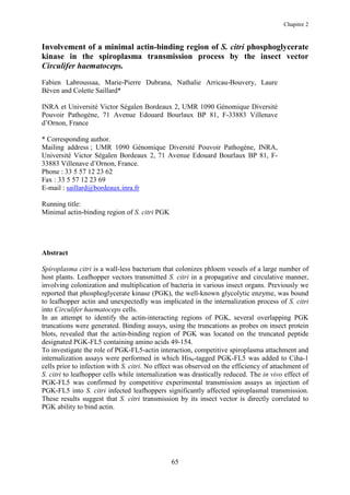 Chapitre 2


Involvement of a minimal actin-binding region of S. citri phosphoglycerate
kinase in the spiroplasma transmission process by the insect vector
Circulifer haematoceps.
Fabien Labroussaa, Marie-Pierre Dubrana, Nathalie Arricau-Bouvery, Laure
Béven and Colette Saillard*

INRA et Université Victor Ségalen Bordeaux 2, UMR 1090 Génomique Diversité
Pouvoir Pathogène, 71 Avenue Edouard Bourlaux BP 81, F-33883 Villenave
d’Ornon, France

* Corresponding author.
Mailing address ; UMR 1090 Génomique Diversité Pouvoir Pathogène, INRA,
Université Victor Ségalen Bordeaux 2, 71 Avenue Edouard Bourlaux BP 81, F-
33883 Villenave d’Ornon, France.
Phone : 33 5 57 12 23 62
Fax : 33 5 57 12 23 69
E-mail : saillard@bordeaux.inra.fr

Running title:
Minimal actin-binding region of S. citri PGK




Abstract

Spiroplasma citri is a wall-less bacterium that colonizes phloem vessels of a large number of
host plants. Leafhopper vectors transmitted S. citri in a propagative and circulative manner,
involving colonization and multiplication of bacteria in various insect organs. Previously we
reported that phosphoglycerate kinase (PGK), the well-known glycolytic enzyme, was bound
to leafhopper actin and unexpectedly was implicated in the internalization process of S. citri
into Circulifer haematoceps cells.
In an attempt to identify the actin-interacting regions of PGK, several overlapping PGK
truncations were generated. Binding assays, using the truncations as probes on insect protein
blots, revealed that the actin-binding region of PGK was located on the truncated peptide
designated PGK-FL5 containing amino acids 49-154.
To investigate the role of PGK-FL5-actin interaction, competitive spiroplasma attachment and
internalization assays were performed in which His6-tagged PGK-FL5 was added to Ciha-1
cells prior to infection with S. citri. No effect was observed on the efficiency of attachment of
S. citri to leafhopper cells while internalization was drastically reduced. The in vivo effect of
PGK-FL5 was confirmed by competitive experimental transmission assays as injection of
PGK-FL5 into S. citri infected leafhoppers significantly affected spiroplasmal transmission.
These results suggest that S. citri transmission by its insect vector is directly correlated to
PGK ability to bind actin.




                                               65
 