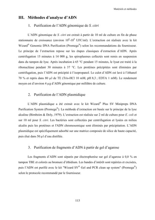 Matériels et méthodes


III. Méthodes d’analyse d’ADN
        1. Purification de l’ADN génomique de S. citri

       L’ADN génomique de S. citri est extrait à partir de 10 ml de culture en fin de phase
stationnaire de croissance (environ 108-109 UFC/ml). L’extraction est réalisée avec le kit
Wizard® Genomic DNA Purification (Promega®) selon les recommandations du fournisseur.
Le principe de l’extraction repose sur les étapes classiques d’extraction d’ADN. Après
centrifugation 15 minutes à 14 000 g, les spiroplasmes collectés sont remis en suspension
dans du tampon de lyse. Après incubation à 65 °C pendant 15 minutes, le lysat est traité à la
ribonucléase pendant 30 minutes à 37 °C. Les protéines précipitées sont éliminées par
centrifugation, puis l’ADN est précipité à l’isopropanol. Le culot d’ADN est lavé à l’éthanol
70 % et repris dans 80 µl de TE (Tris-HCl 10 mM, pH 8,3 ; EDTA 1 mM). Le rendement
moyen est d’environ 4 µg d’ADN génomique par millilitre de culture.


        2. Purification de l’ADN plasmidique

       L’ADN plasmidique a été extrait avec le kit Wizard® Plus SV Minipreps DNA
Purification System (Promega®). La méthode d’extraction est basée sur le principe de la lyse
alcaline (Birnboim & Doly, 1979). L’extraction est réalisée sur 2 ml de culture pour E. coli et
sur 10 ml pour S. citri. Les bactéries sont collectées par centrifugation et lysées en milieu
alcalin puis les protéines et l'ADN chromosomique sont éliminés par précipitation. L’ADN
plasmidique est spécifiquement adsorbé sur une matrice composée de silice de haute capacité,
puis élué dans 50 µl d’eau distillée.


        3. Purification de fragments d’ADN à partir de gel d’agarose

       Les fragments d’ADN sont séparés par électrophorèse sur gel d’agarose à 0,8 % en
tampon TBE et colorés au bromure d’éthidium. Les bandes d’intérêt sont repérées et excisées,
puis l’ADN est purifié avec le kit "Wizard SV® Gel and PCR clean up system" (Promega®)
selon le protocole recommandé par le fournisseur.




                                             113
 