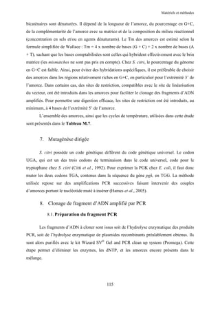 Matériels et méthodes


bicaténaires sont dénaturées. Il dépend de la longueur de l’amorce, du pourcentage en G+C,
de la complémentarité de l’amorce avec sa matrice et de la composition du milieu réactionnel
(concentration en sels et/ou en agents dénaturants). Le Tm des amorces est estimé selon la
formule simplifiée de Wallace : Tm = 4 x nombre de bases (G + C) + 2 x nombre de bases (A
+ T), sachant que les bases comptabilisées sont celles qui hybrident effectivement avec le brin
matrice (les mismatches ne sont pas pris en compte). Chez S. citri, le pourcentage du génome
en G+C est faible. Ainsi, pour éviter des hybridations aspécifiques, il est préférable de choisir
des amorces dans les régions relativement riches en G+C, en particulier pour l’extrémité 3’ de
l’amorce. Dans certains cas, des sites de restriction, compatibles avec le site de linéarisation
du vecteur, ont été introduits dans les amorces pour faciliter le clonage des fragments d’ADN
amplifiés. Pour permettre une digestion efficace, les sites de restriction ont été introduits, au
minimum, à 4 bases de l’extrémité 5’ de l’amorce.
       L’ensemble des amorces, ainsi que les cycles de température, utilisées dans cette étude
sont présentés dans le Tableau M.7.


       7. Mutagénèse dirigée

       S. citri possède un code génétique différent du code génétique universel. Le codon
UGA, qui est un des trois codons de terminaison dans le code universel, code pour le
tryptophane chez S. citri (Citti et al., 1992). Pour exprimer la PGK chez E. coli, il faut donc
muter les deux codons TGA, contenus dans la séquence du gène pgk, en TGG. La méthode
utilisée repose sur des amplifications PCR successives faisant intervenir des couples
d’amorces portant le nucléotide muté à insérer (Hames et al., 2005).

       8. Clonage de fragment d’ADN amplifié par PCR

            8.1. Préparation du fragment PCR

       Les fragments d’ADN à cloner sont issus soit de l’hydrolyse enzymatique des produits
PCR, soit de l’hydrolyse enzymatique de plasmides recombinants préalablement obtenus. Ils
sont alors purifiés avec le kit Wizard SV® Gel and PCR clean up system (Promega). Cette
étape permet d’éliminer les enzymes, les dNTP, et les amorces encore présents dans le
mélange.




                                              115
 